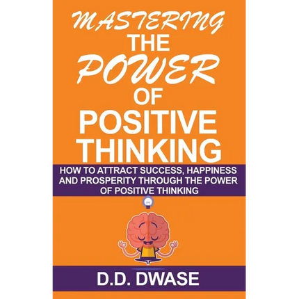 Mastering The Power Of Positive Thinking: How To Attract Success, Happiness And Prosperity Through The Power Of Positive Thinking